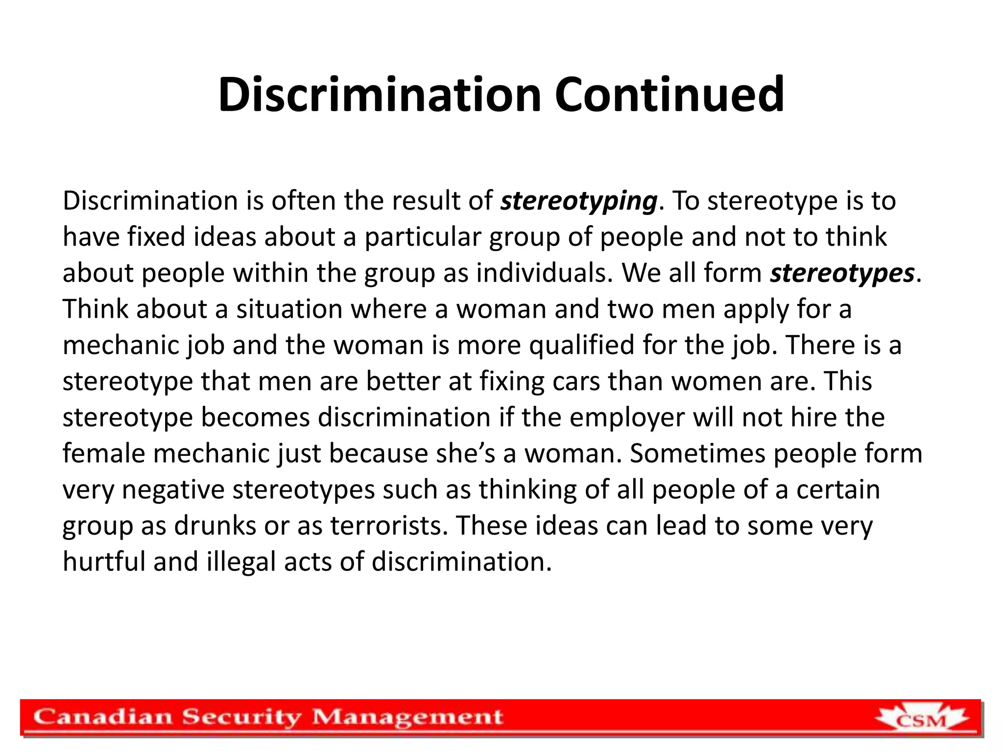 Discrimination Continued
Discrimination is often the result of stereotyping. To stereotype is to
have fixed ideas about a particular group of people and not to think
about people within the group as individuals. We all form stereotypes.
Think about a situation where a woman and two men apply for a
mechanic job and the woman is more qualified for the job. There is a
stereotype that men are better at fixing cars than women are. This
stereotype becomes discrimination if the employer will not hire the
female mechanic just because she’s a woman. Sometimes people form
very negative stereotypes such as thinking of all people of a certain
group as drunks or as terrorists. These ideas can lead to some very
hurtful and illegal acts of discrimination.

 