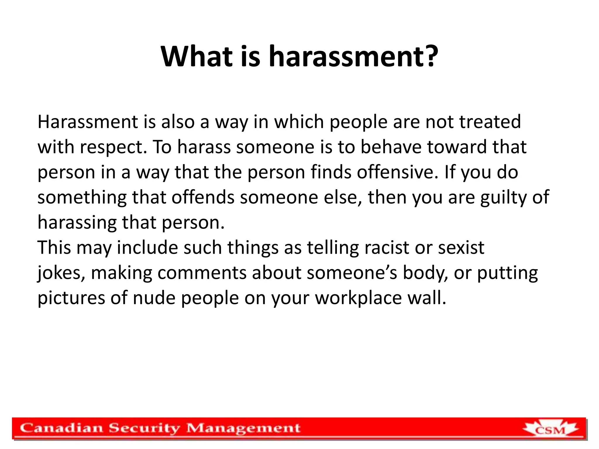 What is harassment?
Harassment is also a way in which people are not treated
with respect. To harass someone is to behave toward that
person in a way that the person finds offensive. If you do
something that offends someone else, then you are guilty of
harassing that person.
This may include such things as telling racist or sexist
jokes, making comments about someone’s body, or putting
pictures of nude people on your workplace wall.

 
