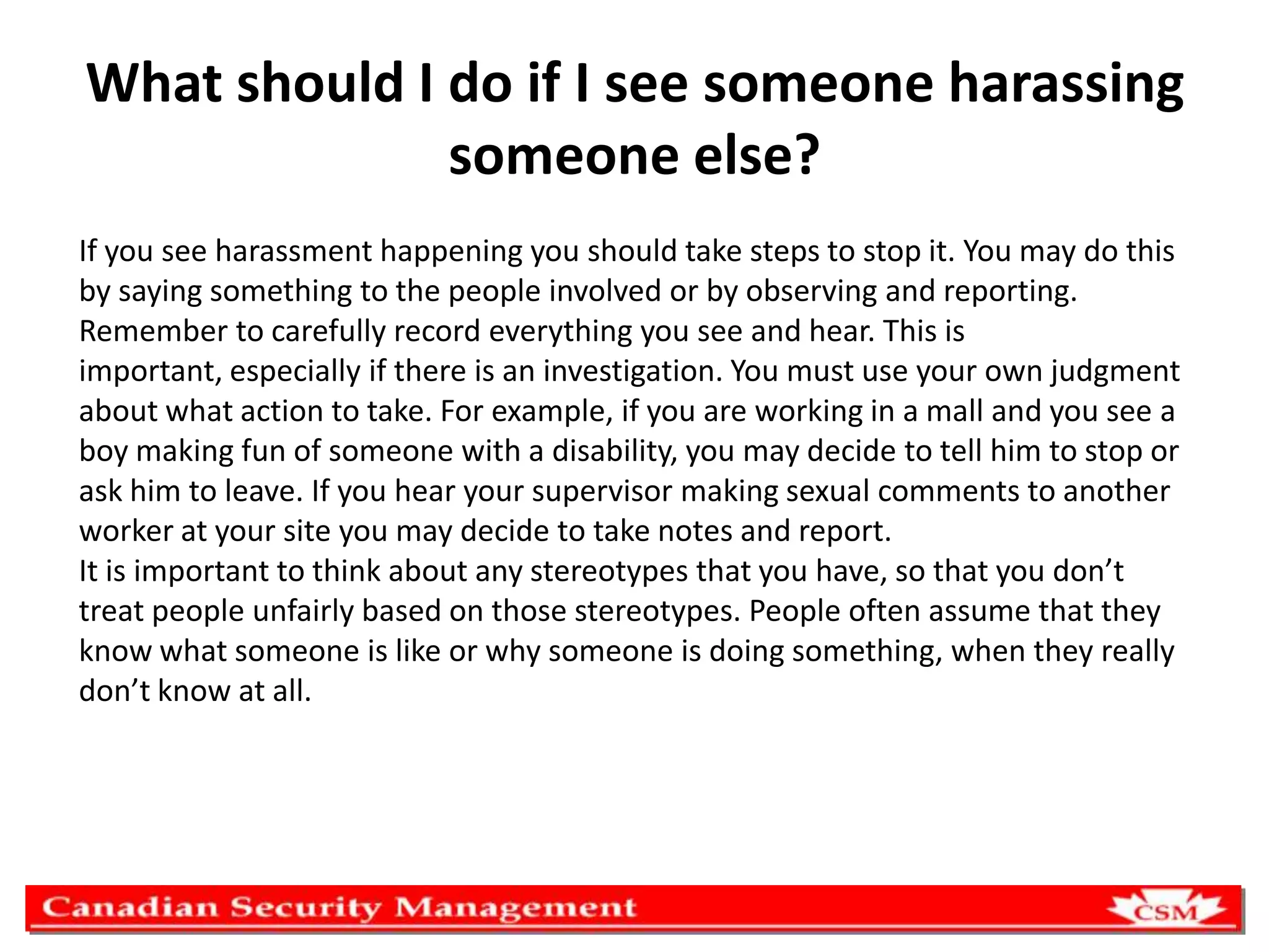 What should I do if I see someone harassing
someone else?
If you see harassment happening you should take steps to stop it. You may do this
by saying something to the people involved or by observing and reporting.
Remember to carefully record everything you see and hear. This is
important, especially if there is an investigation. You must use your own judgment
about what action to take. For example, if you are working in a mall and you see a
boy making fun of someone with a disability, you may decide to tell him to stop or
ask him to leave. If you hear your supervisor making sexual comments to another
worker at your site you may decide to take notes and report.
It is important to think about any stereotypes that you have, so that you don’t
treat people unfairly based on those stereotypes. People often assume that they
know what someone is like or why someone is doing something, when they really
don’t know at all.

 