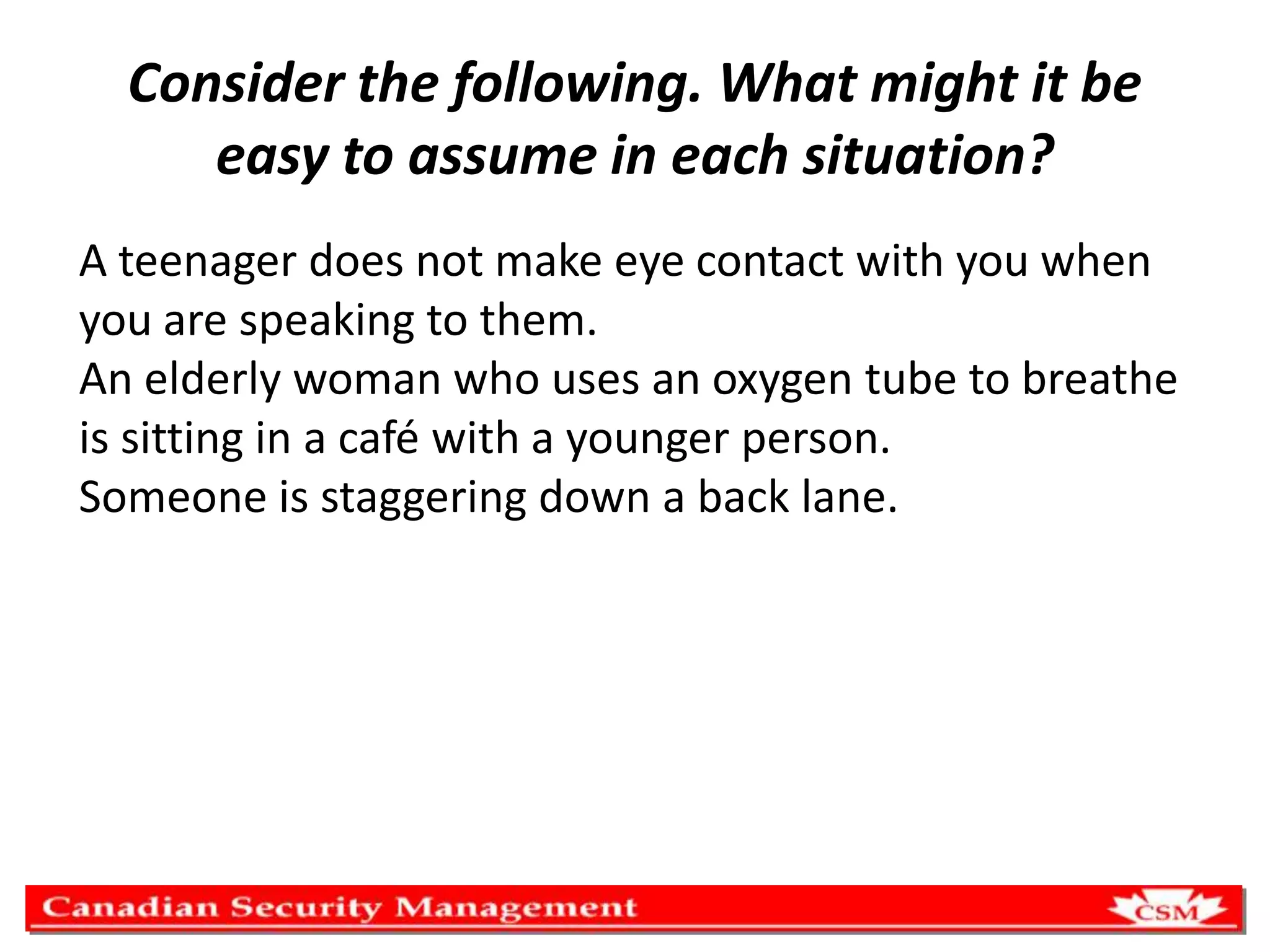 Consider the following. What might it be
easy to assume in each situation?
A teenager does not make eye contact with you when
you are speaking to them.
An elderly woman who uses an oxygen tube to breathe
is sitting in a café with a younger person.
Someone is staggering down a back lane.

 