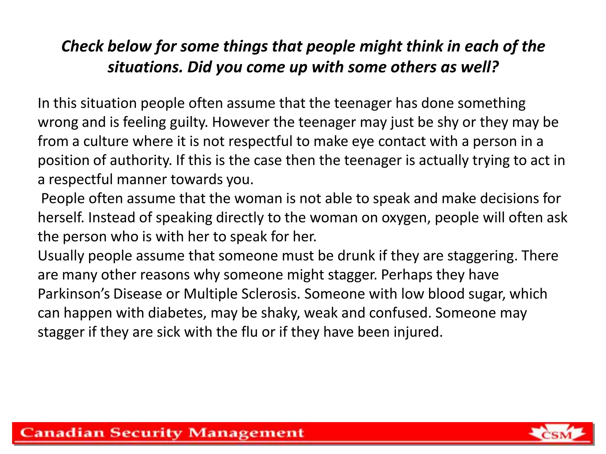 Check below for some things that people might think in each of the
situations. Did you come up with some others as well?
In this situation people often assume that the teenager has done something
wrong and is feeling guilty. However the teenager may just be shy or they may be
from a culture where it is not respectful to make eye contact with a person in a
position of authority. If this is the case then the teenager is actually trying to act in
a respectful manner towards you.
People often assume that the woman is not able to speak and make decisions for
herself. Instead of speaking directly to the woman on oxygen, people will often ask
the person who is with her to speak for her.
Usually people assume that someone must be drunk if they are staggering. There
are many other reasons why someone might stagger. Perhaps they have
Parkinson’s Disease or Multiple Sclerosis. Someone with low blood sugar, which
can happen with diabetes, may be shaky, weak and confused. Someone may
stagger if they are sick with the flu or if they have been injured.

 