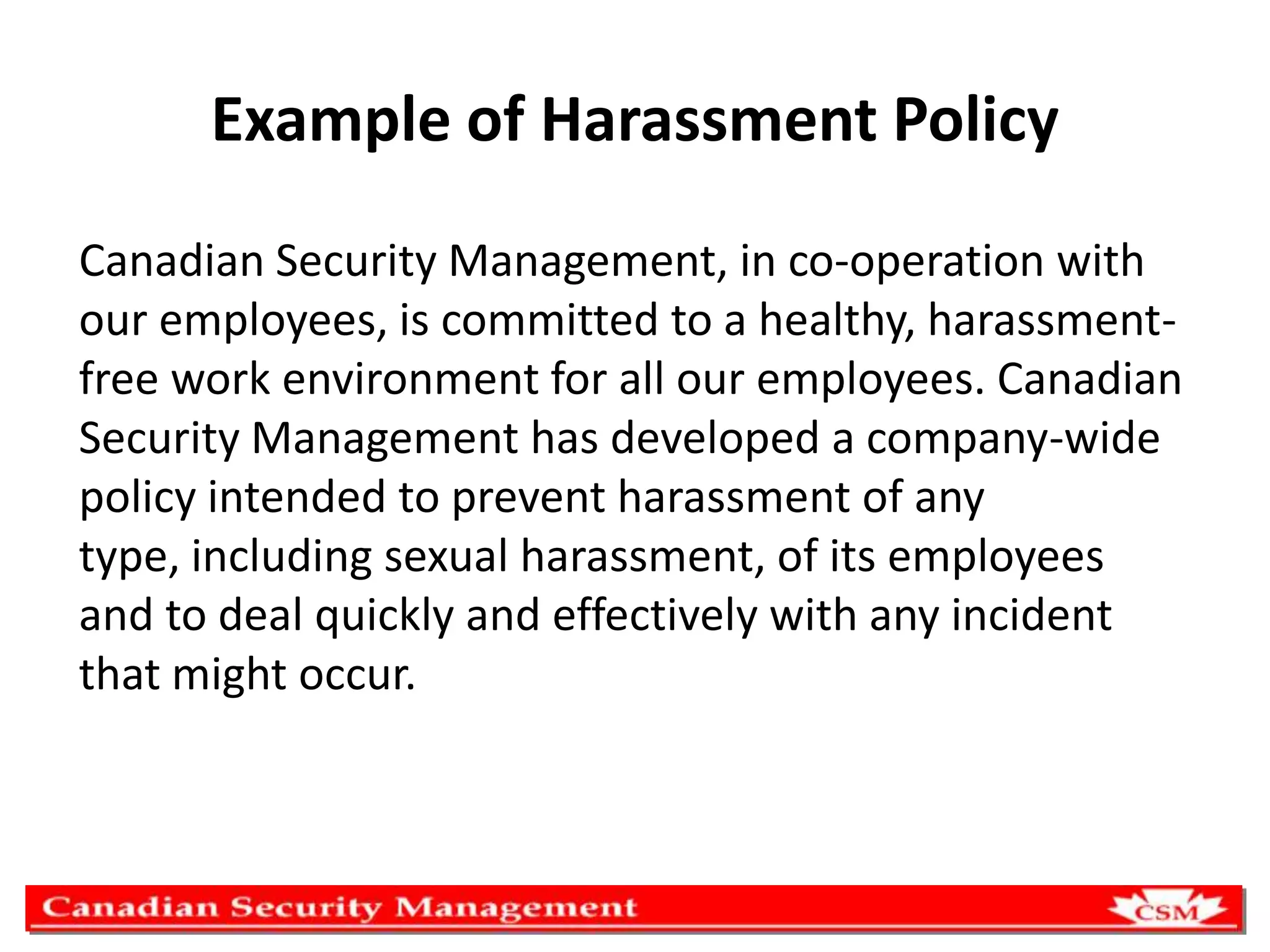 Example of Harassment Policy
Canadian Security Management, in co-operation with
our employees, is committed to a healthy, harassmentfree work environment for all our employees. Canadian
Security Management has developed a company-wide
policy intended to prevent harassment of any
type, including sexual harassment, of its employees
and to deal quickly and effectively with any incident
that might occur.

 