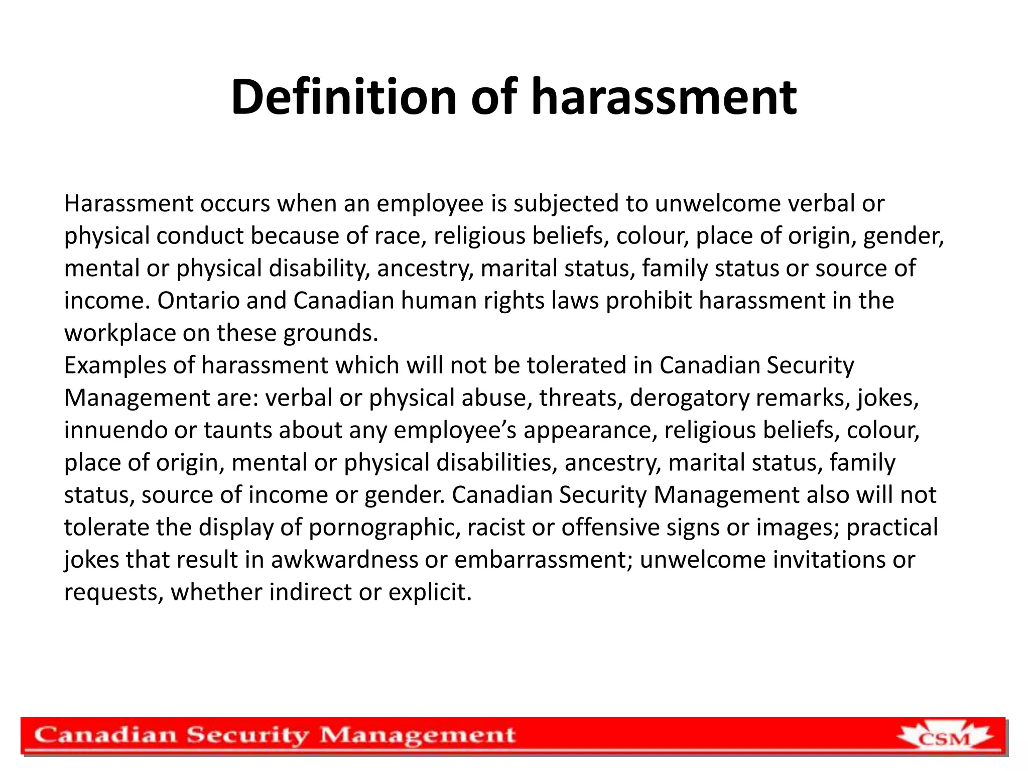 Definition of harassment
Harassment occurs when an employee is subjected to unwelcome verbal or
physical conduct because of race, religious beliefs, colour, place of origin, gender,
mental or physical disability, ancestry, marital status, family status or source of
income. Ontario and Canadian human rights laws prohibit harassment in the
workplace on these grounds.
Examples of harassment which will not be tolerated in Canadian Security
Management are: verbal or physical abuse, threats, derogatory remarks, jokes,
innuendo or taunts about any employee’s appearance, religious beliefs, colour,
place of origin, mental or physical disabilities, ancestry, marital status, family
status, source of income or gender. Canadian Security Management also will not
tolerate the display of pornographic, racist or offensive signs or images; practical
jokes that result in awkwardness or embarrassment; unwelcome invitations or
requests, whether indirect or explicit.

 