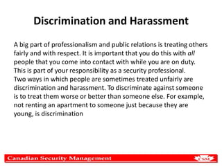 Discrimination and Harassment
A big part of professionalism and public relations is treating others
fairly and with respect. It is important that you do this with all
people that you come into contact with while you are on duty.
This is part of your responsibility as a security professional.
Two ways in which people are sometimes treated unfairly are
discrimination and harassment. To discriminate against someone
is to treat them worse or better than someone else. For example,
not renting an apartment to someone just because they are
young, is discrimination

 