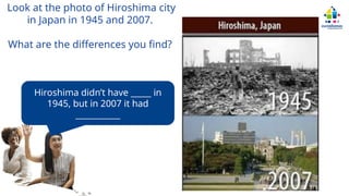 Look at the photo of Hiroshima city
in Japan in 1945 and 2007.
What are the differences you find?
Hiroshima didn’t have _____ in
1945, but in 2007 it had
___________
 