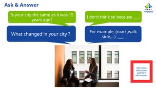 Ask & Answer
What changed in your city ?
Is your city the same as it was 15
years ago?
I don’t think so because ___.
For example, (road ,walk
side,…) ___.
Take notes
about your
partner's
information.
 