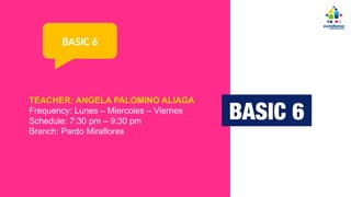 TEACHER: ANGELA PALOMINO ALIAGA
Frequency: Lunes – Miercoles – Viernes
Schedule: 7:30 pm – 9:30 pm
Branch: Pardo Miraflores
BASIC 6
 