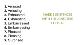 1. Amused
2. Amusing
3. Exhausted
4. Exhausting
5. Embarrassed
6. Embarrassing
7. Pleased
8. Pleasing
9. Surprised
MAKE 3 SENTENCES
WITH THE ADJECTIVE
CHOSEN
 