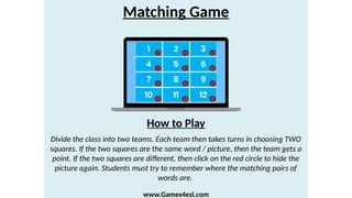 Matching Game
Divide the class into two teams. Each team then takes turns in choosing TWO
squares. If the two squares are the same word / picture, then the team gets a
point. If the two squares are different, then click on the red circle to hide the
picture again. Students must try to remember where the matching pairs of
words are.
How to Play
www.Games4esl.com
 
