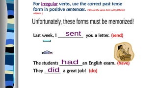 For irregular verbs, use the correct past tense
form in positive sentences. (We use the same form with different
subjects .)
Last week, I ___________ you a letter. (send)
The students __________an English exam. (have)
They _______ a great job! (do)
 