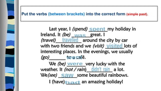 Put the verbs (between brackets) into the correct form (simple past).
Last year, I (spend) ________my holiday in
Ireland. It (be) ________great. I
(travel)___________ around the city by car
with two friends and we (visit) ________lots of
interesting places. In the evenings, we usually
(go)_______ to a café.
We (be) ________very lucky with the
weather. It (not / rain)___________ a lot.
We(see) ________some beautiful rainbows.
I (have) ______ an amazing holiday!
 