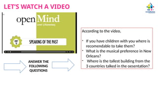 LET’S WATCH A VIDEO
ANSWER THE
FOLLOWING
QUESTIONS
According to the video,
- If you have children with you where is
recomendable to take them?
- What is the musical preference in New
Orleans?
- Where is the tallest building from the
3 countries talked in the oesentation?
 