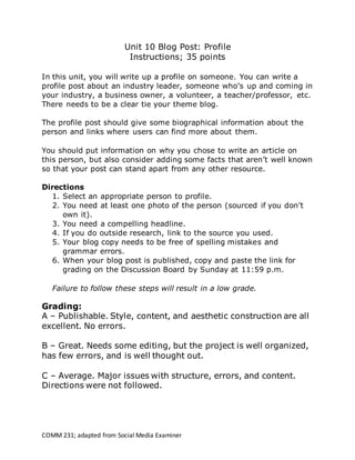 COMM 231; adapted from Social Media Examiner
Unit 10 Blog Post: Profile
Instructions; 35 points
In this unit, you will write up a profile on someone. You can write a
profile post about an industry leader, someone who’s up and coming in
your industry, a business owner, a volunteer, a teacher/professor, etc.
There needs to be a clear tie your theme blog.
The profile post should give some biographical information about the
person and links where users can find more about them.
You should put information on why you chose to write an article on
this person, but also consider adding some facts that aren’t well known
so that your post can stand apart from any other resource.
Directions
1. Select an appropriate person to profile.
2. You need at least one photo of the person (sourced if you don’t
own it).
3. You need a compelling headline.
4. If you do outside research, link to the source you used.
5. Your blog copy needs to be free of spelling mistakes and
grammar errors.
6. When your blog post is published, copy and paste the link for
grading on the Discussion Board by Sunday at 11:59 p.m.
Failure to follow these steps will result in a low grade.
Grading:
A – Publishable. Style, content, and aesthetic construction are all
excellent. No errors.
B – Great. Needs some editing, but the project is well organized,
has few errors, and is well thought out.
C – Average. Major issues with structure, errors, and content.
Directions were not followed.
 