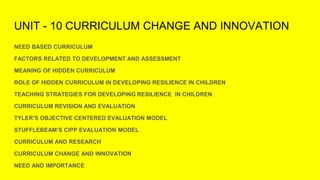 UNIT - 10 CURRICULUM CHANGE AND INNOVATION
NEED BASED CURRICULUM
FACTORS RELATED TO DEVELOPMENT AND ASSESSMENT
MEANING OF HIDDEN CURRICULUM
ROLE OF HIDDEN CURRICULUM IN DEVELOPING RESILIENCE IN CHILDREN
TEACHING STRATEGIES FOR DEVELOPING RESILIENCE IN CHILDREN
CURRICULUM REVISION AND EVALUATION
TYLER’S OBJECTIVE CENTERED EVALUATION MODEL
STUFFLEBEAM’S CIPP EVALUATION MODEL
CURRICULUM AND RESEARCH
CURRICULUM CHANGE AND INNOVATION
NEED AND IMPORTANCE
 