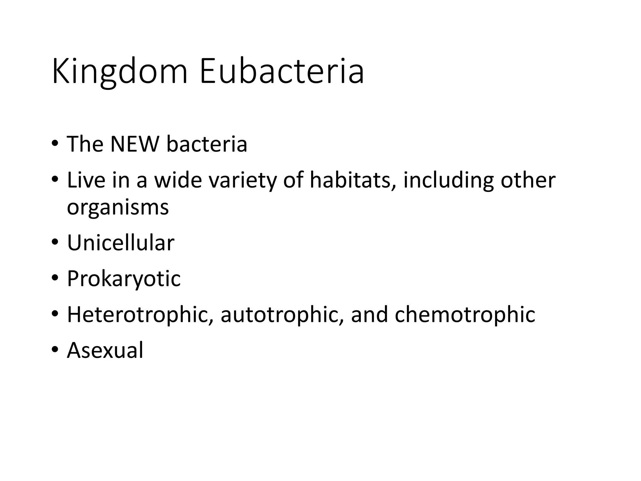 Kingdom Eubacteria
• The NEW bacteria
• Live in a wide variety of habitats, including other
organisms
• Unicellular
• Prokaryotic
• Heterotrophic, autotrophic, and chemotrophic
• Asexual
 