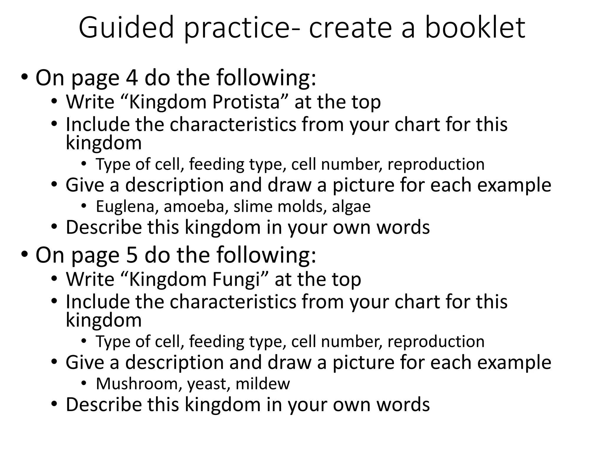Guided practice- create a booklet
• On page 4 do the following:
• Write “Kingdom Protista” at the top
• Include the characteristics from your chart for this
kingdom
• Type of cell, feeding type, cell number, reproduction
• Give a description and draw a picture for each example
• Euglena, amoeba, slime molds, algae
• Describe this kingdom in your own words
• On page 5 do the following:
• Write “Kingdom Fungi” at the top
• Include the characteristics from your chart for this
kingdom
• Type of cell, feeding type, cell number, reproduction
• Give a description and draw a picture for each example
• Mushroom, yeast, mildew
• Describe this kingdom in your own words
 