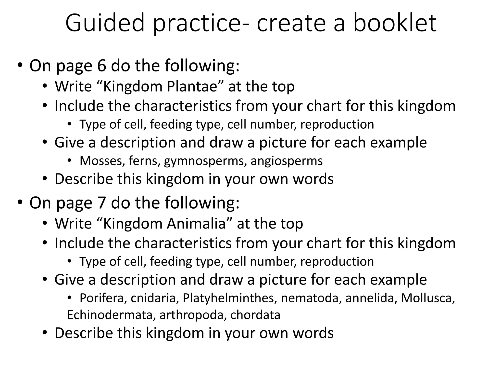 Guided practice- create a booklet
• On page 6 do the following:
• Write “Kingdom Plantae” at the top
• Include the characteristics from your chart for this kingdom
• Type of cell, feeding type, cell number, reproduction
• Give a description and draw a picture for each example
• Mosses, ferns, gymnosperms, angiosperms
• Describe this kingdom in your own words
• On page 7 do the following:
• Write “Kingdom Animalia” at the top
• Include the characteristics from your chart for this kingdom
• Type of cell, feeding type, cell number, reproduction
• Give a description and draw a picture for each example
• Porifera, cnidaria, Platyhelminthes, nematoda, annelida, Mollusca,
Echinodermata, arthropoda, chordata
• Describe this kingdom in your own words
 