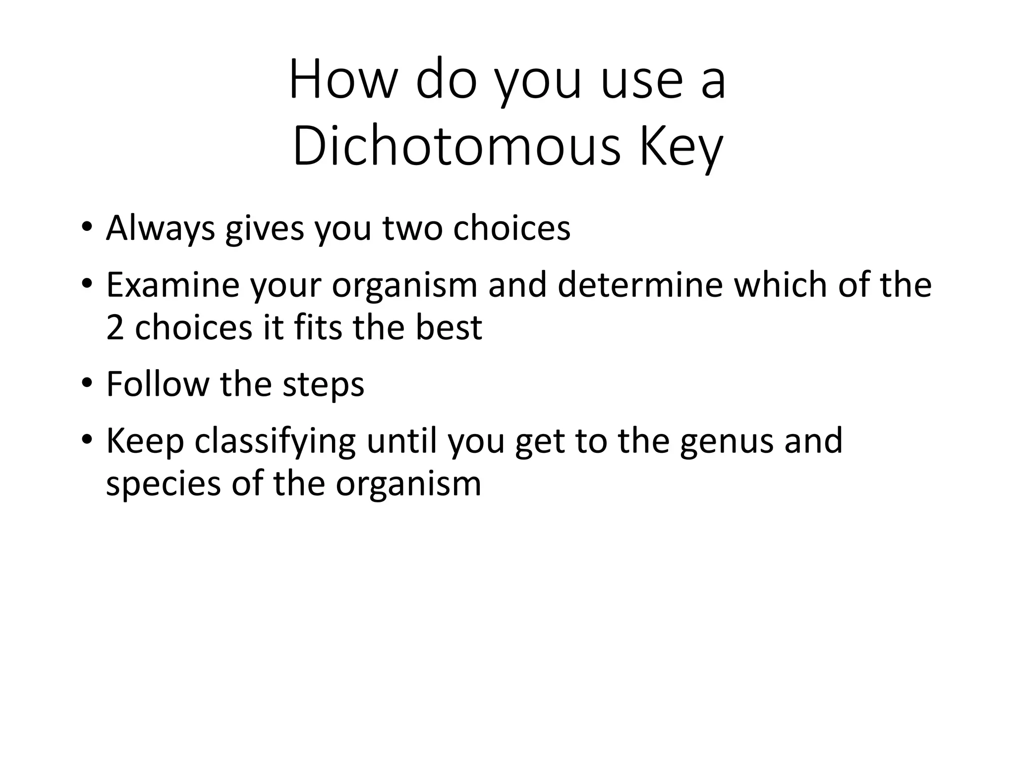 How do you use a
Dichotomous Key
• Always gives you two choices
• Examine your organism and determine which of the
2 choices it fits the best
• Follow the steps
• Keep classifying until you get to the genus and
species of the organism
 