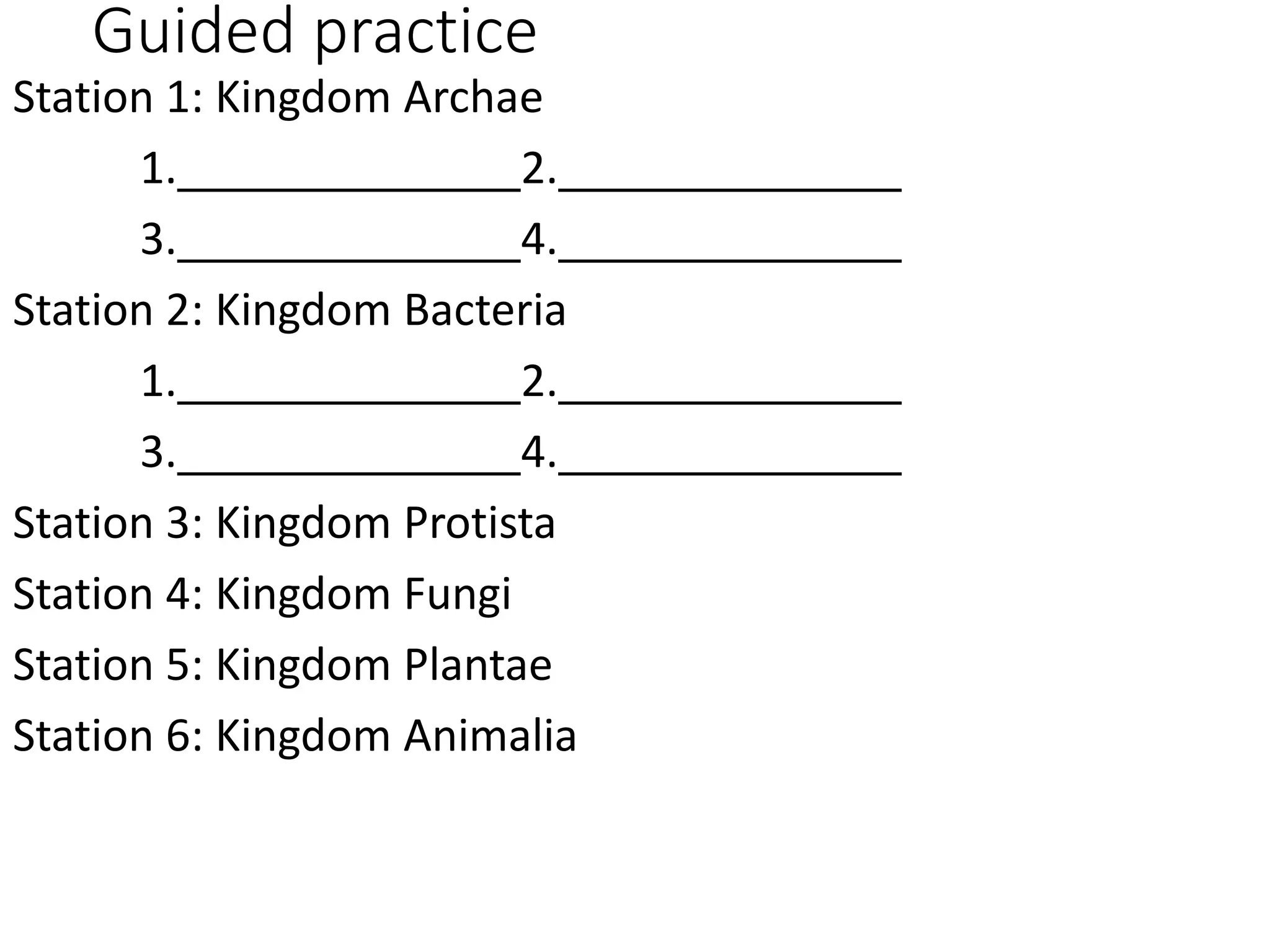 Guided practice
Station 1: Kingdom Archae
1. 2.
3. 4.
Station 2: Kingdom Bacteria
1. 2.
3. 4.
Station 3: Kingdom Protista
Station 4: Kingdom Fungi
Station 5: Kingdom Plantae
Station 6: Kingdom Animalia
 