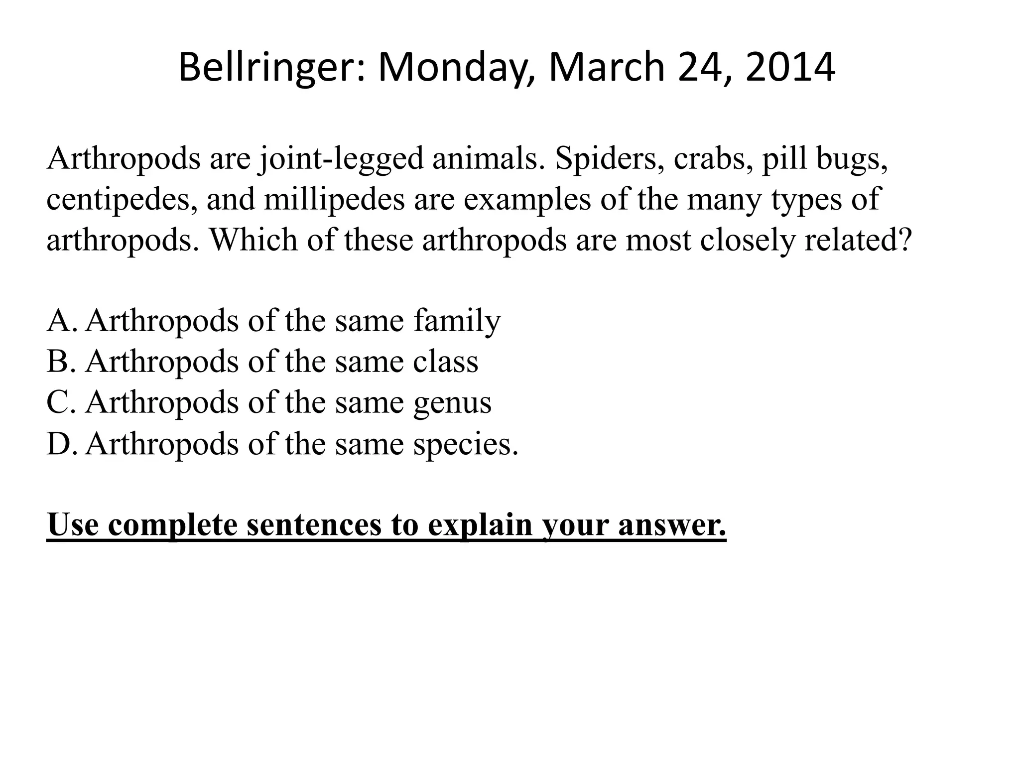 Bellringer: Monday, March 24, 2014
Arthropods are joint-legged animals. Spiders, crabs, pill bugs,
centipedes, and millipedes are examples of the many types of
arthropods. Which of these arthropods are most closely related?
A. Arthropods of the same family
B. Arthropods of the same class
C. Arthropods of the same genus
D. Arthropods of the same species.
Use complete sentences to explain your answer.
 