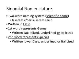 Binomial Nomenclature
•Two-word naming system (scientific name)
•Bi means 2/nomial means name
•Written in Latin
•1st word represents Genus
• Written capitalized, underlined or Italicized
•2nd word represents Species
• Written lower Case, underlined or Italicized
 