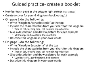 Guided practice- create a booklet
• Number each page at the bottom right corner (front and back)
• Create a cover for your 6 kingdoms booklet (pg 1)
• On page 2 do the following:
• Write “Kingdom Archaebacteria” at the top
• Include the characteristics from your chart for this kingdom
• Type of cell, feeding type, cell number, reproduction
• Give a description and draw a picture for each example
• Methanogens, halophiles, thermophiles
• Describe this kingdom in your own words
• On page 3 do the following:
• Write “Kingdom Eubacteria” at the top
• Include the characteristics from your chart for this kingdom
• Type of cell, feeding type, cell number, reproduction
• Give a description and draw a picture for each example
• Cyanobacteria, good bacteria, bad bacteria
• Describe this kingdom in your own words
 
