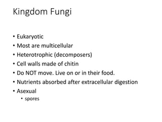Kingdom Fungi
• Eukaryotic
• Most are multicellular
• Heterotrophic (decomposers)
• Cell walls made of chitin
• Do NOT move. Live on or in their food.
• Nutrients absorbed after extracellular digestion
• Asexual
• spores
 