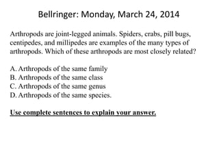 Bellringer: Monday, March 24, 2014
Arthropods are joint-legged animals. Spiders, crabs, pill bugs,
centipedes, and millipedes are examples of the many types of
arthropods. Which of these arthropods are most closely related?
A. Arthropods of the same family
B. Arthropods of the same class
C. Arthropods of the same genus
D. Arthropods of the same species.
Use complete sentences to explain your answer.
 