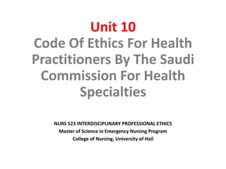 Unit 10
Code Of Ethics For Health
Practitioners By The Saudi
Commission For Health
Specialties
NURS 523 INTERDISCIPLINARY PROFESSIONAL ETHICS
Master of Science in Emergency Nursing Program
College of Nursing, University of Hail
 