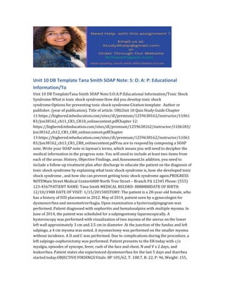 Unit 10 DB Template Tana Smith SOAP Note: S: O: A: P: Educational
Information/To
Unit 10 DB TemplateTana Smith SOAP Note:S:O:A:P:Educational Information/Toxic Shock
Syndrome:What is toxic shock syndrome:How did you develop toxic shock
syndrome:Options for preventing toxic shock syndrome:Citation template: Author or
publisher. (year of publication). Title of article. URLUnit 10 Quiz Study Guide:Chapter
11:https://highered.mheducation.com/sites/dl/premium/1259638162/instructor/11061
83/Jon38162_ch11_CR1_CR10_onlinecontent.pdfChapter 12:
https://highered.mheducation.com/sites/dl/premium/1259638162/instructor/1106183/
Jon38162_ch12_CR1_CR8_onlinecontent.pdfChapter
13:https://highered.mheducation.com/sites/dl/premium/1259638162/instructor/11061
83/Jon38162_ch13_CR1_CR8_onlinecontent.pdfYou are to respond by composing a SOAP
note. Write your SOAP note in layman’s terms, which means you will need to decipher the
medical information in the progress note. You will need to include at least two items from
each of the areas: History, Objective Findings, and Assessment.In addition, you need to
include a follow-up treatment plan after discharge to educate the patient on the diagnosis of
toxic shock syndrome by explaining what toxic shock syndrome is, how she developed toxic
shock syndrome , and how she can prevent getting toxic shock syndrome again.PROGRESS
NOTEMain Street Medical Center6000 North Tree Street – Branch PA 12345 Phone: (555)
123-4567PATIENT NAME: Tana Smith MEDICAL RECORD: 8888888DATE OF BIRTH:
12/10/1988 DATE OF VISIT: 1/15/2015HISTORY: The patient is a 28-year-old female, who
has a history of IUD placement in 2012. May of 2014, patient seen by a gynecologist for
dysmenorrhea and menometrorrhagia. Upon examination a hysterosalpingogram was
performed. Patient diagnosed with oophoritis and hematosalpinx with multiple myoma. In
June of 2014, the patient was scheduled for a salpingostomy laparoscopically. A
hysteroscopy was performed with visualization of two myoma of the uterus on the lower
left wall approximately 3 cm and 2.5 cm in diameter. At the junction of the fundus and left
salpingo, a 4 cm myoma was noted. A myomectomy was performed on the smaller myoma
without incidence. A D and C was performed. Due to complications during the procedure, a
left salpingo-oophorectomy was performed. Patient presents to the ER today with c/o
myalgia, episodes of syncope, fever, rash of the face and chest, N and V x 2 days, and
leukorrhea. Patient states she experienced dysmenorrhea for the last 5 days and diarrhea
started today.OBJECTIVE FINDINGS:Vitals: BP 105/62, T: 100.7, R: 22, P: 96, Weight: 155,
 