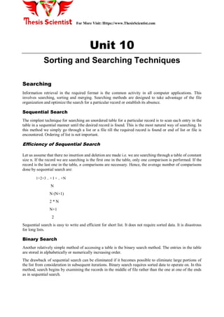 For More Visit: Https://www.ThesisScientist.com
Unit 10
Sorting and Searching Techniques
Searching
Information retrieval in the required format is the common activity in all computer applications. This
involves searching, sorting and merging. Searching methods are designed to take advantage of the file
organization and optimize the search for a particular record or establish its absence.
Sequential Search
The simplest technique for searching an unordered table for a particular record is to scan each entry in the
table in a sequential manner until the desired record is found. This is the most natural way of searching. In
this method we simply go through a list or a file till the required record is found or end of list or file is
encountered. Ordering of list is not important.
Efficiency of Sequential Search
Let us assume that there no insertion and deletion are made i.e. we are searching through a table of constant
size n. If the record we are searching is the first one in the table, only one comparison is performed. If the
record is the last one in the table, n comparisons are necessary. Hence, the average number of comparisons
done by sequential search are:
1+2+3 .. + I + .. +N
N
N (N+1)
2 * N
N+1
2
Sequential search is easy to write and efficient for short list. It does not require sorted data. It is disastrous
for long lists.
Binary Search
Another relatively simple method of accessing a table is the binary search method. The entries in the table
are stored in alphabetically or numerically increasing order.
The drawback of sequential search can be eliminated if it becomes possible to eliminate large portions of
the list from consideration in subsequent iterations. Binary search requires sorted data to operate on. In this
method, search begins by examining the records in the middle of file rather than the one at one of the ends
as in sequential search.
 