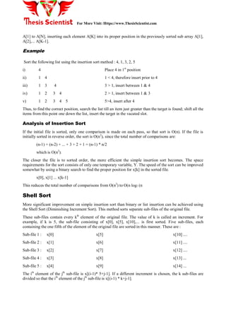 For More Visit: Https://www.ThesisScientist.com
A[1] to A[N], inserting each element A[K] into its proper position in the previously sorted sub array A[1],
A[2],... A[K-1].
Example
Sort the following list using the insertion sort method : 4, 1, 3, 2, 5
i) 4 Place 4 in 1st
position
ii) 1 4 1 < 4, therefore insert prior to 4
iii) 1 3 4 3 > 1, insert between 1 & 4
iv) 1 2 3 4 2 > 1, insert between 1 & 3
v) 1 2 3 4 5 5>4, insert after 4
Thus, to find the correct position, search the list till an item just greater than the target is found; shift all the
items from this point one down the list, insert the target in the vacated slot.
Analysis of Insertion Sort
If the initial file is sorted, only one comparison is made on each pass, so that sort is O(n). If the file is
initially sorted in reverse order, the sort is O(n2
), since the total number of comparisons are:
(n-1) + (n-2) + ... + 3 + 2 + 1 = (n-1) * n/2
which is O(n2
).
The closer the file is to sorted order, the more efficient the simple insertion sort becomes. The space
requirements for the sort consists of only one temporary variable, Y. The speed of the sort can be improved
somewhat by using a binary search to find the proper position for x[k] in the sorted file.
x[0], x[1] ... x[k-1]
This reduces the total number of comparisons from O(n2
) to O(n log2 (n
Shell Sort
More significant improvement on simple insertion sort than binary or list insertion can be achieved using
the Shell Sort (Diminishing Increment Sort). This method sorts separate sub-files of the original file.
These sub-files contain every kth
element of the original file. The value of k is called an increment. For
example, if k is 5, the sub-file consisting of x[0], x[5], x[10],... is first sorted. Five sub-files, each
containing the one fifth of the element of the original file are sorted in this manner. These are :
Sub-file 1 : x[0] x[5] x[10] ....
Sub-file 2 : x[1] x[6] x[11] ....
Sub-file 3 : x[2] x[7] x[12] ....
Sub-file 4 : x[3] x[8] x[13] ...
Sub-file 5 : x[4] x[9] x[14] ...
The ith
element of the jth
sub-file is x[(i-1)* 5+j-1]. If a different increment is chosen, the k sub-files are
divided so that the ith
element of the jth
sub-file is x[(i-1) * k+j-1].
 