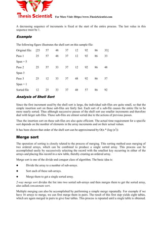For More Visit: Https://www.ThesisScientist.com
A decreasing sequence of increments is fixed at the start of the entire process. The last value in this
sequence must be 1.
Example
The following figure illustrates the shell sort on this sample file:
Original file: [25 57 48 37 12 92 86 33]
Pass 1 25 57 48 37 12 92 86 33
Span = 5
Pass 2 25 57 33 37 12 92 86 48
Span 3
Pass 3 25 12 33 37 48 92 86 57
Span = 1
Sorted file 12 25 33 37 48 57 86 92
Analysis of Shell Sort
Since the first increment used by the shell sort is large, the individual sub-files are quite small, so that the
simple insertion sort on those sub-files are fairly fast. Each sort of a sub-file causes the entire file to be
more nearly sorted. Thus although successive passes of the shell sort use smaller increments and therefore
deal with larger sub-files. Those sub-files are almost sorted due to the actions of previous passes.
Thus the insertion sort on these sub-files are also quite efficient. The actual time requirement for a specific
sort depends on the number of elements in the array increments and on their actual values.
It has been shown that order of the shell sort can be approximated by O(n * (log (n2
))
Merge sort
The operation of sorting is closely related to the process of merging. This sorting method uses merging of
two ordered arrays, which can be combined to produce a single sorted array. This process can be
accomplished easily by successively selecting the record with the smallest key occurring in either of the
arrays and placing this record in a new table, thereby creating an ordered array.
Merge sort is one of the divide and conquer class of algorithm. The basic idea is:
 Divide the array to a number of sub-arrays.
 Sort each of these sub-arrays.
 Merge them to get a single sorted array.
2-way merge sort divides the list into two sorted sub-arrays and then merges them to get the sorted array,
also called concatenate sort.
Multiple merging can also be accomplished by performing a simple merge repeatedly. For example if we
have 16 arrays to merge, we can first merge them in pairs. The result of this first step yields eight tables,
which are again merged in pairs to give four tables. This process is repeated until a single table is obtained.
 