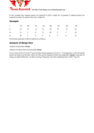 For More Visit: Https://www.ThesisScientist.com
In this example four separate passes are required to yield a single list. In general, k separate passes are
required to merge 2k separate lists into a single list.
Example
i [7] [4] [1] [3] [0] [2] [6] [5]
ii [4 7] [1 3] [0 2] [5 6]
iii [1 3 4 7] [0 2 5 6]
iv [0 1 2 3 4 5 6 7]
The format statement of above method is as follows:
Analysis of Merge Sort
Analysis of procedure merge
Analysis of routine that uses procedure merge
For an array of size N, on the ith
pass the files being merged are of size 2i-1
. Consequently, a total of log2(N)
passes are made over the data. Since two files can be merged in linear time (algorithm merge), each pass of
merge sort takes O(N) time. As there are [log2 (N)] passes, the total computing time is O(N * log2 N).
 