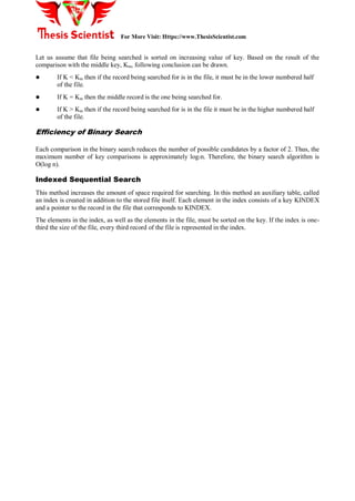 For More Visit: Https://www.ThesisScientist.com
Let us assume that file being searched is sorted on increasing value of key. Based on the result of the
comparison with the middle key, Km, following conclusion can be drawn.
 If K < Km then if the record being searched for is in the file, it must be in the lower numbered half
of the file.
 If K = Km then the middle record is the one being searched for.
 If K > Km then if the record being searched for is in the file it must be in the higher numbered half
of the file.
Efficiency of Binary Search
Each comparison in the binary search reduces the number of possible candidates by a factor of 2. Thus, the
maximum number of key comparisons is approximately log2n. Therefore, the binary search algorithm is
O(log n).
Indexed Sequential Search
This method increases the amount of space required for searching. In this method an auxiliary table, called
an index is created in addition to the stored file itself. Each element in the index consists of a key KINDEX
and a pointer to the record in the file that corresponds to KINDEX.
The elements in the index, as well as the elements in the file, must be sorted on the key. If the index is one-
third the size of the file, every third record of the file is represented in the index.
 