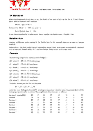 For More Visit: Https://www.ThesisScientist.com
'O' Notation
Given two functions f(n) and g(n), we say that f(n) is of the order of g(n) or that f(n) is O(g(n)) if there
exists positive integers a and b such that
f(n)  a * g (n) for n  b.
For example, if f(n) = n2
+ 100n and g (n) = n2
f(n) is O(g(n)), since n2
+ 100n
is less than or equal to 2n2
for all n greater than or equal to 100. In this case a = 2 and b = 100.
Bubble Sort
Another well known sorting method is the Bubble Sort. In this approach, there are at most n-1 passes
required.
In bubble sort, the file is passed through sequentially several times. In each pass each element is compared
with its successor. i.e (x[i] with x [i+1] and interchanged if they are not in the proper order.
Example
The following comparisons are made on the first pass :
x[0] with x[1] (25 with 57) No interchange
x[1] with x[2] (57 with 48) Interchange
x[2] with x[3] (57 with 37) Interchange
x[3] with x[4] (57 with 12) Interchange
x[4] with x[5] (57 with 92) No Interchange
x[5] with x[6] (92 with 86) Interchange
x[6] with x[7] (92 with 33) Interchange
Thus after the first pass, the file is in the order
25, 48, 37, 12, 57, 86, 33, 92
After first pass, the largest element (92) is in its proper position within the array. In general, x[n-i] will be
in its proper position after insertion i. The complete set of iterations are as follows :
iteration 0 (original file) 25 57 48 37 12 92 86 33
Iteration 1 25 48 37 12 57 86 33 92
Iteration 2 25 37 12 48 57 33 86 92
Iteration 3 25 12 37 48 33 57 86 92
Iteration 4 12 25 37 33 48 57 86 92
Iteration 5 12 25 33 37 48 57 86 92
Iteration 6 12 25 33 37 48 57 86 92
Iteration 7 12 25 33 37 48 57 86 92
 