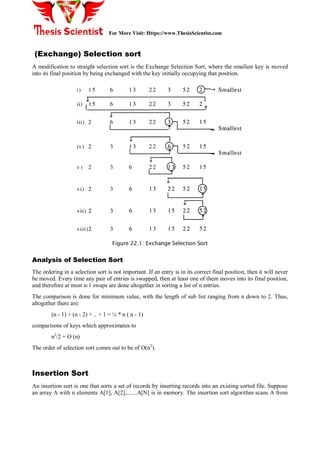For More Visit: Https://www.ThesisScientist.com
(Exchange) Selection sort
A modification to straight selection sort is the Exchange Selection Sort, where the smallest key is moved
into its final position by being exchanged with the key initially occupying that position.
Figure 22.1: Exchange Selection Sort
Analysis of Selection Sort
The ordering in a selection sort is not important. If an entry is in its correct final position, then it will never
be moved. Every time any pair of entries is swapped, then at least one of them moves into its final position,
and therefore at most n-1 swaps are done altogether in sorting a list of n entries.
The comparison is done for minimum value, with the length of sub list ranging from n down to 2. Thus,
altogether there are:
(n - 1) + (n - 2) + .. + 1 = ½ * n ( n - 1)
comparisons of keys which approximates to
n2
/2 + O (n)
The order of selection sort comes out to be of O(n2
).
Insertion Sort
An insertion sort is one that sorts a set of records by inserting records into an existing sorted file. Suppose
an array A with n elements A[1], A[2],.......A[N] is in memory. The insertion sort algorithm scans A from
 