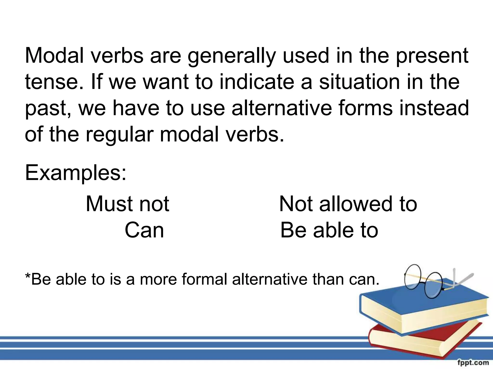 Modal verbs are generally used in the present
tense. If we want to indicate a situation in the
past, we have to use alternative forms instead
of the regular modal verbs.
Examples:
Must not Not allowed to
Can Be able to
*Be able to is a more formal alternative than can.