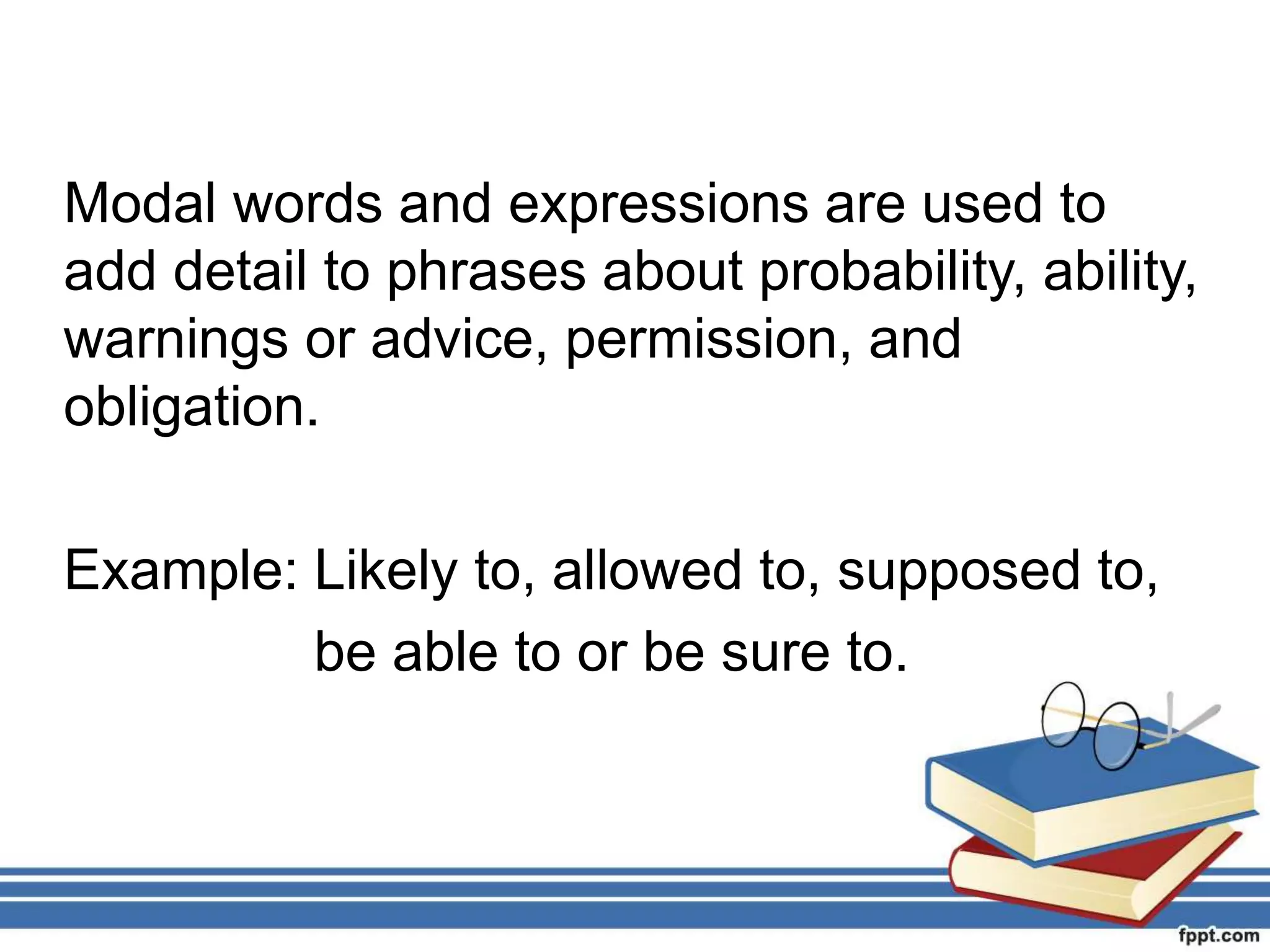 Modal words and expressions are used to
add detail to phrases about probability, ability,
warnings or advice, permission, and
obligation.
Example: Likely to, allowed to, supposed to,
be able to or be sure to.