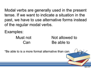 Modal verbs are generally used in the present
tense. If we want to indicate a situation in the
past, we have to use alternative forms instead
of the regular modal verbs.
Examples:
Must not Not allowed to
Can Be able to
*Be able to is a more formal alternative than can.