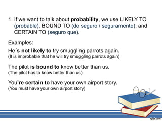 1. If we want to talk about probability, we use LIKELY TO
(probable), BOUND TO (de seguro / seguramente), and
CERTAIN TO (seguro que).
Examples:
He´s not likely to try smuggling parrots again.
(It is improbable that he will try smuggling parrots again)
The pilot is bound to know better than us.
(The pilot has to know better than us)
You’re certain to have your own airport story.
(You must have your own airport story)
