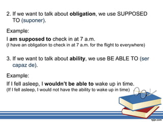 2. If we want to talk about obligation, we use SUPPOSED
TO (suponer).
Example:
I am supposed to check in at 7 a.m.
(I have an obligation to check in at 7 a.m. for the flight to everywhere)
3. If we want to talk about ability, we use BE ABLE TO (ser
capaz de).
Example:
If I fell asleep, I wouldn’t be able to wake up in time.
(If I fell asleep, I would not have the ability to wake up in time)