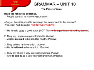 1
FCE
by Matifmarin GRAMMAR – UNIT 10
The Passive Voice
Read the following sentence.
1. People say that he is a very good actor.
●Do you think it is possible to change this sentence into the passive?
-Yes, it is!! And it’s called “INFINITIVE PASSIVE”
→ He is said to be a good actor. (NOT That he is a good actor is said by people.)
2. They say apples are good for health. (Active)
→ Apples are said to be good for health. (Passive)
3. They believe he is very rich. (Active)
→ He is believed to be very rich. (Passive)
4. They say she is a very interesting woman. (Active)
→ She is said to be a very interesting woman. (Passive)
 