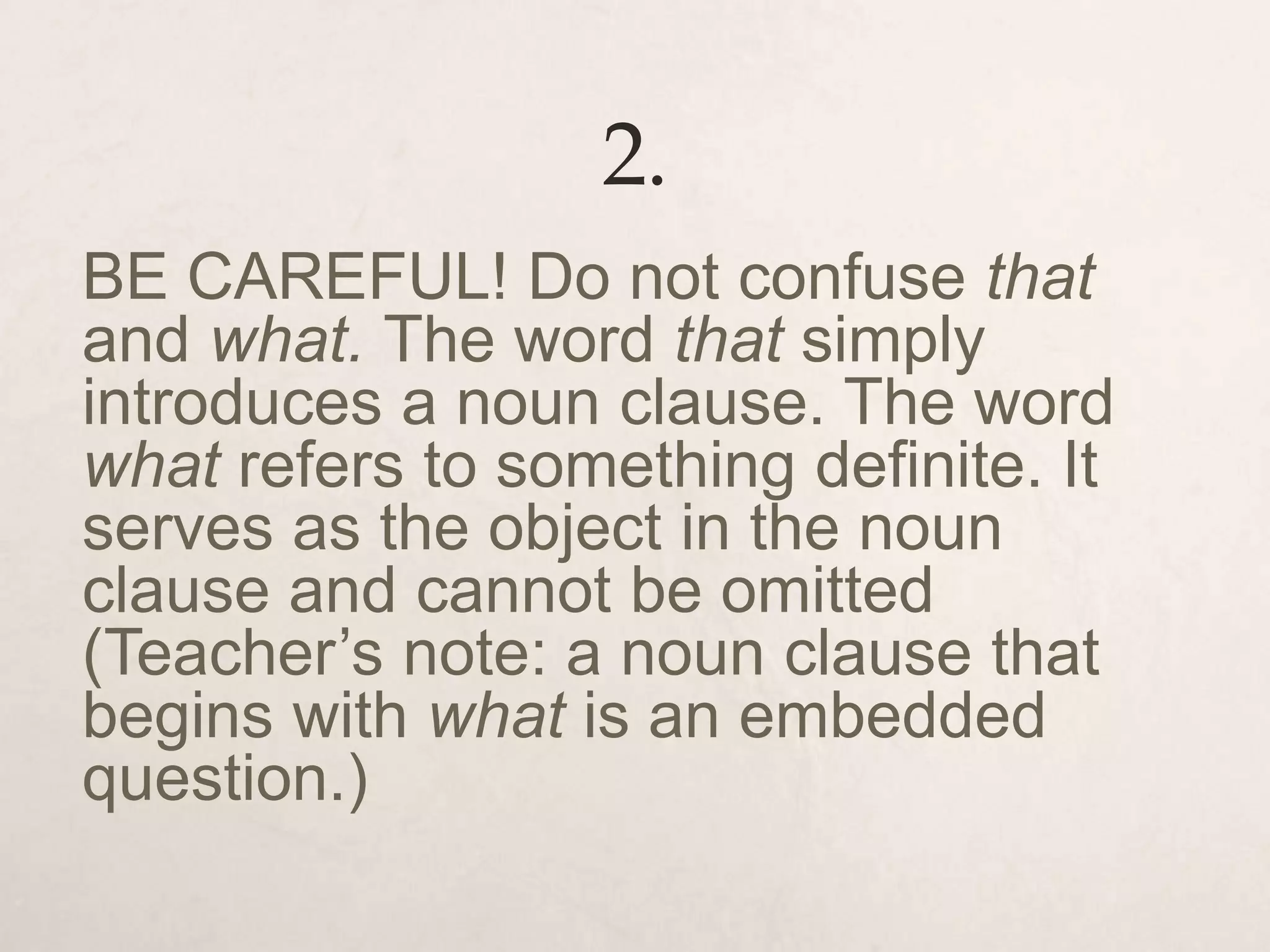 2.
BE CAREFUL! Do not confuse that
and what. The word that simply
introduces a noun clause. The word
what refers to something definite. It
serves as the object in the noun
clause and cannot be omitted
(Teacher’s note: a noun clause that
begins with what is an embedded
question.)
 