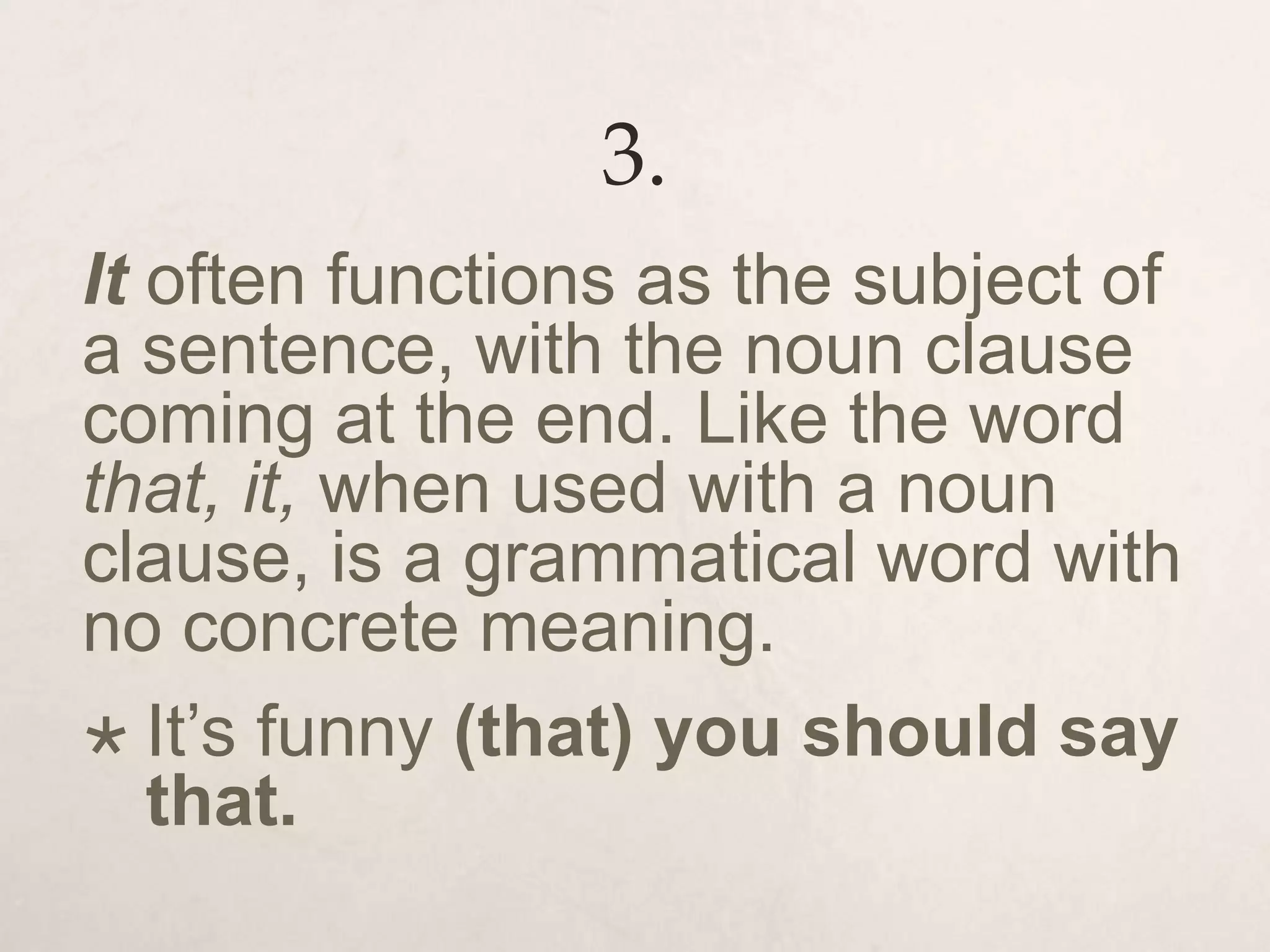 3.
It often functions as the subject of
a sentence, with the noun clause
coming at the end. Like the word
that, it, when used with a noun
clause, is a grammatical word with
no concrete meaning.
 It’s funny (that) you should say
that.
 