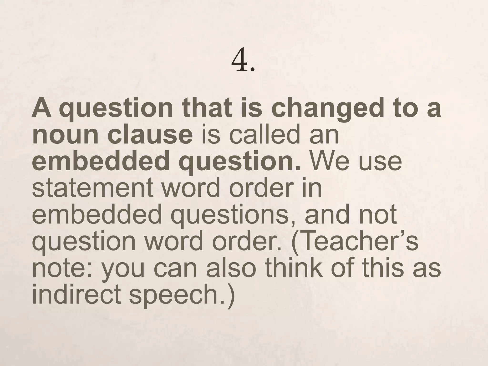 4.
A question that is changed to a
noun clause is called an
embedded question. We use
statement word order in
embedded questions, and not
question word order. (Teacher’s
note: you can also think of this as
indirect speech.)
 