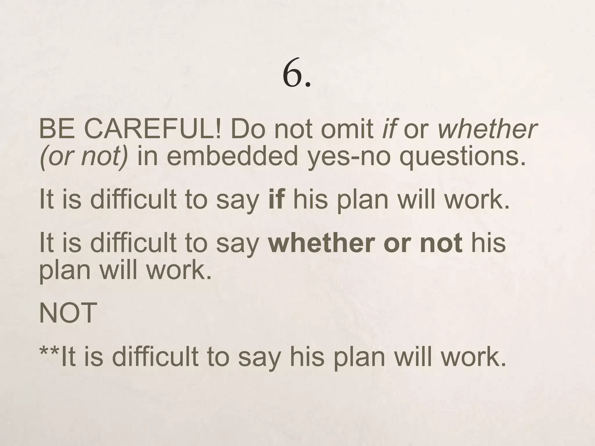 6.
BE CAREFUL! Do not omit if or whether
(or not) in embedded yes-no questions.
It is difficult to say if his plan will work.
It is difficult to say whether or not his
plan will work.
NOT
**It is difficult to say his plan will work.
 