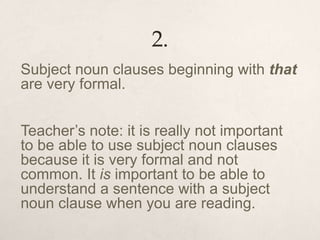 2.
Subject noun clauses beginning with that
are very formal.
Teacher’s note: it is really not important
to be able to use subject noun clauses
because it is very formal and not
common. It is important to be able to
understand a sentence with a subject
noun clause when you are reading.
 