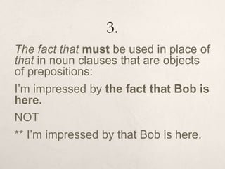 3.
The fact that must be used in place of
that in noun clauses that are objects
of prepositions:
I’m impressed by the fact that Bob is
here.
NOT
** I’m impressed by that Bob is here.
 