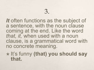 3.
It often functions as the subject of
a sentence, with the noun clause
coming at the end. Like the word
that, it, when used with a noun
clause, is a grammatical word with
no concrete meaning.
 It’s funny (that) you should say
that.
 